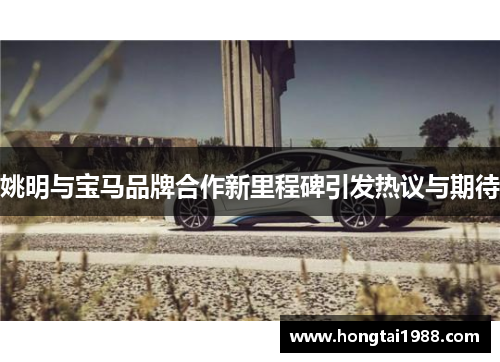 姚明与宝马品牌合作新里程碑引发热议与期待