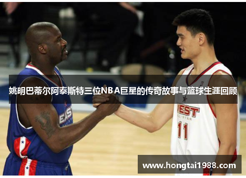 姚明巴蒂尔阿泰斯特三位NBA巨星的传奇故事与篮球生涯回顾