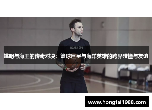 姚明与海王的传奇对决：篮球巨星与海洋英雄的跨界碰撞与友谊