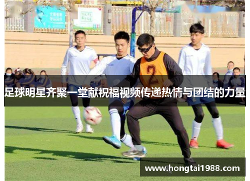 足球明星齐聚一堂献祝福视频传递热情与团结的力量