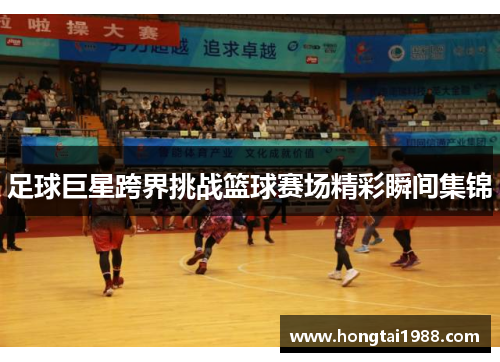 足球巨星跨界挑战篮球赛场精彩瞬间集锦