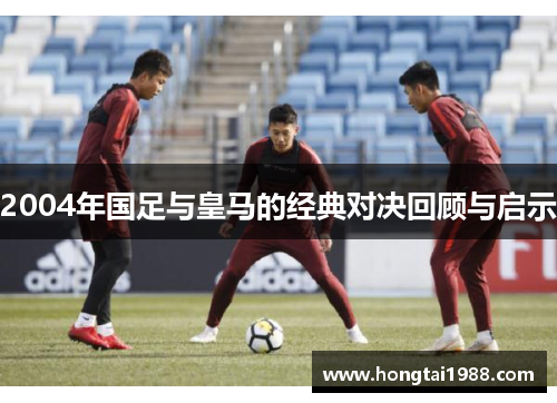 2004年国足与皇马的经典对决回顾与启示