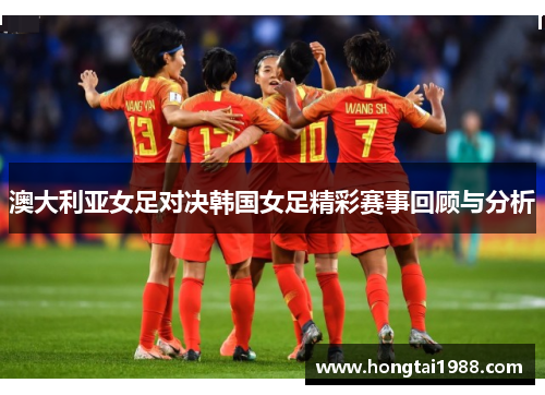 澳大利亚女足对决韩国女足精彩赛事回顾与分析